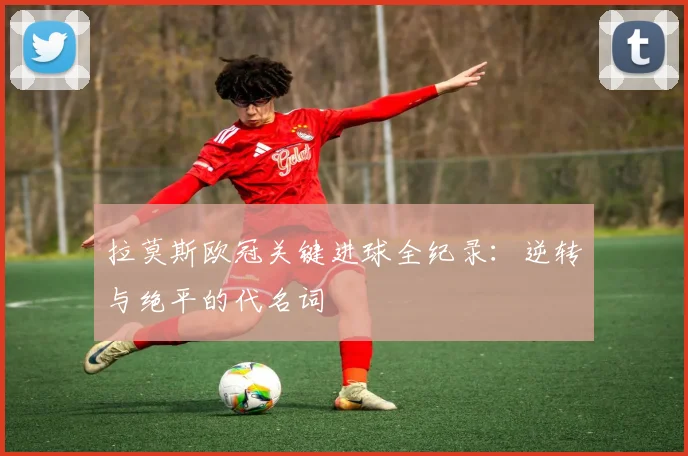 拉莫斯欧冠关键进球全纪录：逆转与绝平的代名词