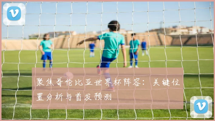 聚焦哥伦比亚世界杯阵容：关键位置分析与首发预测
