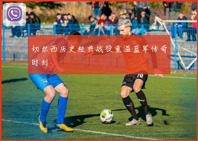 切尔西历史经典战役重温蓝军传奇时刻