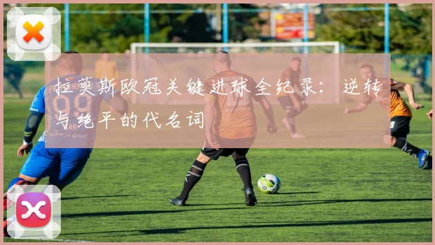 拉莫斯欧冠关键进球全纪录：逆转与绝平的代名词